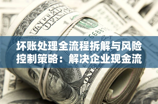 武汉坏账处理全流程拆解与风险控制策略：解决企业现金流顽疾的实战指南
