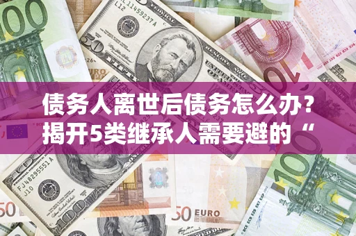 武汉债务人离世后债务怎么办？揭开5类继承人需要避的“坑”