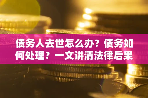 武汉债务人去世怎么办？债务如何处理？一文讲清法律后果