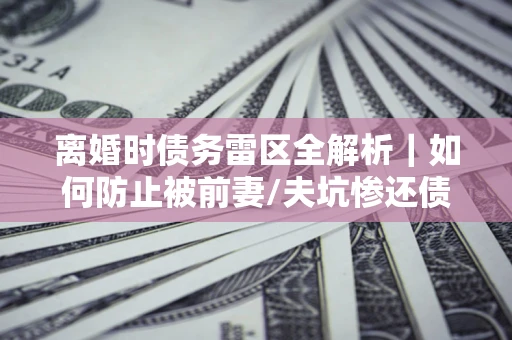 武汉离婚时债务雷区全解析｜如何防止被前妻/夫坑惨还债？