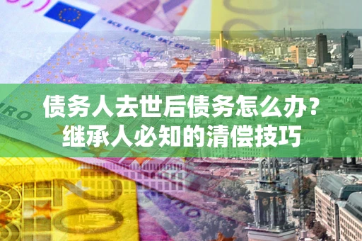 武汉债务人去世后债务怎么办？继承人必知的清偿技巧